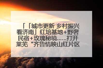 「城市更新 乡村振兴看济南」红培基地+野奢民宿+玫瑰秘境……打开莱芜“齐鲁情映山红片区”的破圈秘籍