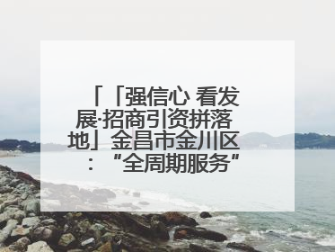 「强信心 看发展·招商引资拼落地」金昌市金川区：“全周期服务”助推项目落地