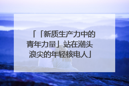 「新质生产力中的青年力量」站在潮头浪尖的年轻核电人