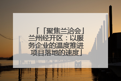 「聚焦兰洽会」兰州经开区：以服务企业的温度推进项目落地的速度