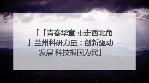 「青春华章·重走西北角」兰州科研力量：创新驱动发展 科技报国为民