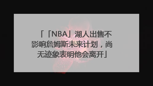 「NBA」湖人出售不影响詹姆斯未来计划，尚无迹象表明他会离开