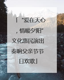 “爱在天心，情暖夕阳”文化惠民演出奏响父亲节节日欢歌
