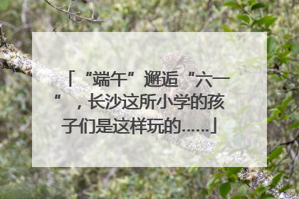 “端午”邂逅“六一”，长沙这所小学的孩子们是这样玩的……