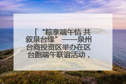 “粽享端午情 共叙泉台缘”——泉州台商投资区举办在区台胞端午联谊活动，共话同源深情