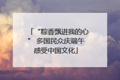 “粽香飘进我的心” 多国民众庆端午感受中国文化