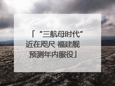 “三航母时代”近在咫尺 福建舰预测年内服役