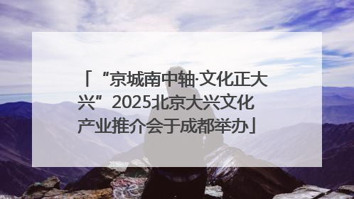 “京城南中轴·文化正大兴”2025北京大兴文化产业推介会于成都举办