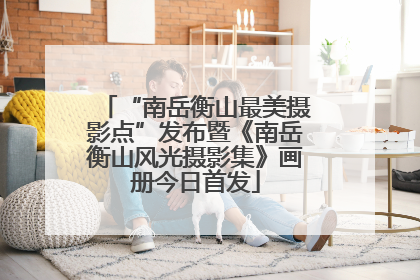 “南岳衡山最美摄影点”发布暨《南岳衡山风光摄影集》画册今日首发