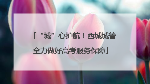 “城”心护航！西城城管全力做好高考服务保障