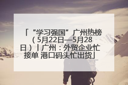 “学习强国”广州热榜（5月22日—5月28日）丨广州：外贸企业忙接单 港口码头忙出货