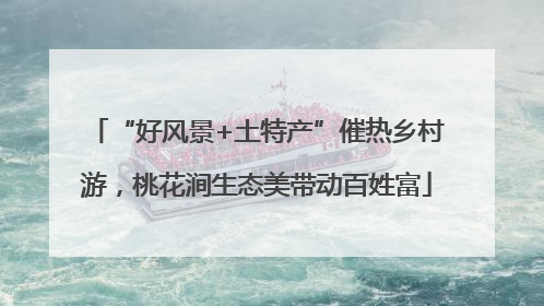 “好风景+土特产”催热乡村游，桃花涧生态美带动百姓富