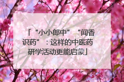 “小小郎中”“闻香识药”：这样的中医药研学活动更能启蒙