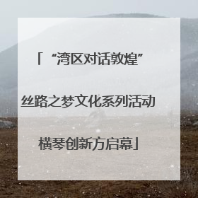 “湾区对话敦煌” 丝路之梦文化系列活动横琴创新方启幕