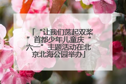 “让我们荡起双桨”首都少年儿童庆“六一”主题活动在北京北海公园举办