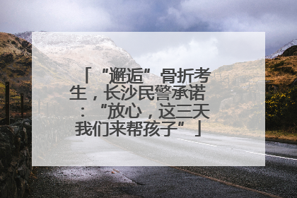 “邂逅”骨折考生，长沙民警承诺：“放心，这三天我们来帮孩子”