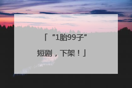 “1胎99子”短剧，下架！