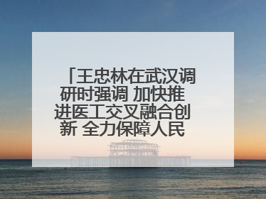 王忠林在武汉调研时强调 加快推进医工交叉融合创新 全力保障人民群众生命健康
