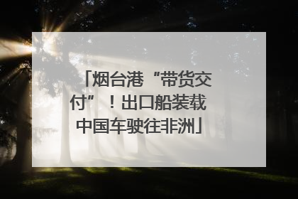 烟台港“带货交付”！出口船装载中国车驶往非洲