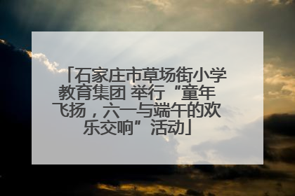 石家庄市草场街小学教育集团 举行“童年飞扬，六一与端午的欢乐交响”活动