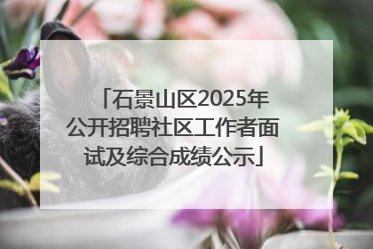 石景山区2025年公开招聘社区工作者面试及综合成绩公示