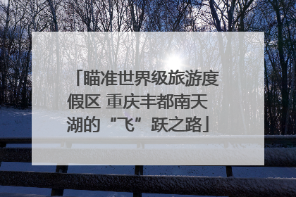 瞄准世界级旅游度假区 重庆丰都南天湖的“飞”跃之路