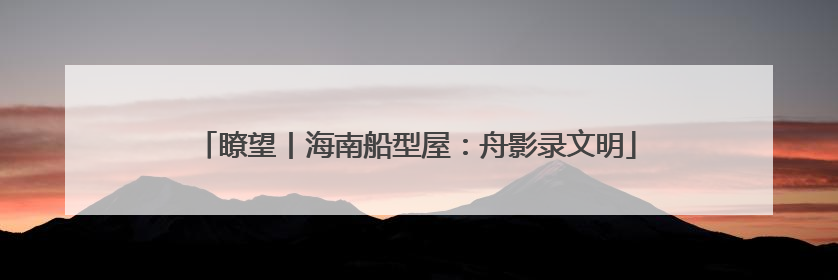 瞭望丨海南船型屋：舟影录文明