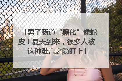 男子肠道“黑化”像蛇皮！夏天到来，很多人被这种难言之隐盯上