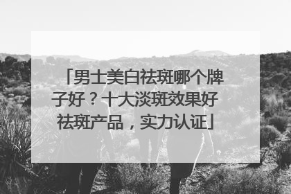 男士美白祛斑哪个牌子好？十大淡斑效果好祛斑产品，实力认证