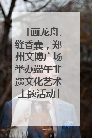 画龙舟、缝香囊，郑州文博广场举办端午非遗文化艺术主题活动