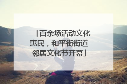 百余场活动文化惠民，和平街街道邻居文化节开幕