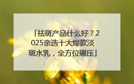 祛斑产品什么好？2025亲选十大爆款淡斑水乳，全方位碾压