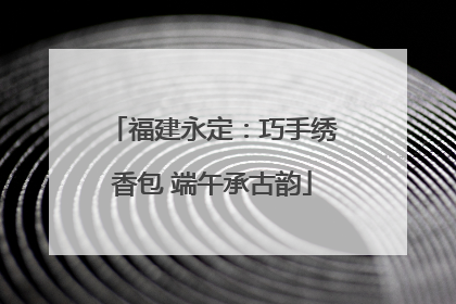 福建永定：巧手绣香包 端午承古韵