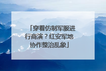 穿着仿制军服进行商演？红安军地协作整治乱象