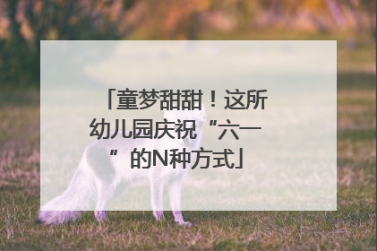童梦甜甜！这所幼儿园庆祝“六一”的N种方式