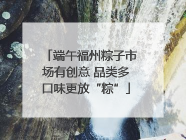 端午福州粽子市场有创意 品类多口味更放“粽”