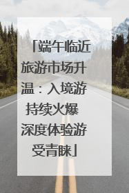 端午临近旅游市场升温：入境游持续火爆 深度体验游受青睐
