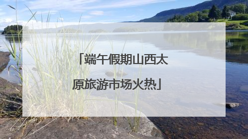 端午假期山西太原旅游市场火热