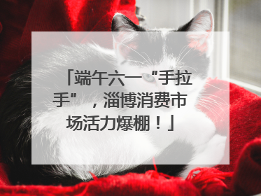 端午六一“手拉手”，淄博消费市场活力爆棚！