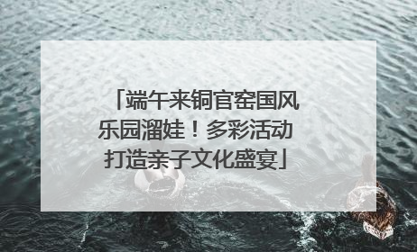 端午来铜官窑国风乐园溜娃！多彩活动打造亲子文化盛宴