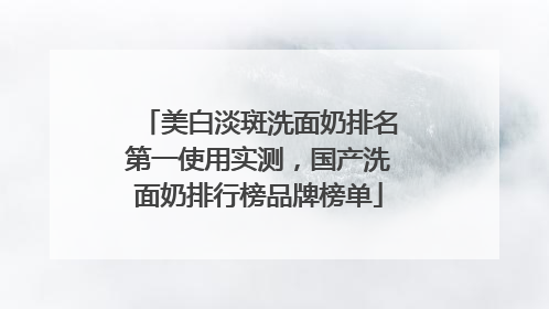 美白淡斑洗面奶排名第一使用实测，国产洗面奶排行榜品牌榜单