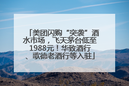 美团闪购“突袭”酒水市场，飞天茅台低至1988元！华致酒行、歌德老酒行等入驻