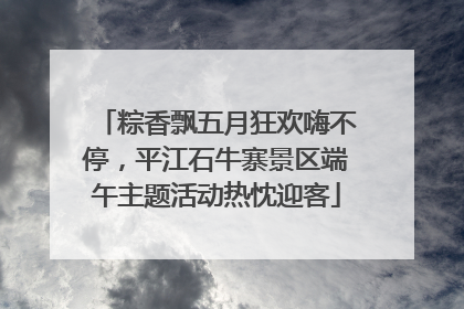 粽香飘五月狂欢嗨不停，平江石牛寨景区端午主题活动热忱迎客