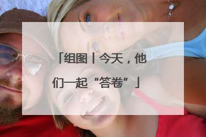 组图丨今天，他们一起“答卷”