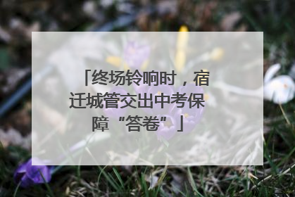 终场铃响时，宿迁城管交出中考保障“答卷”