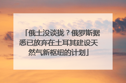 俄土没谈拢？俄罗斯据悉已放弃在土耳其建设天然气新枢纽的计划