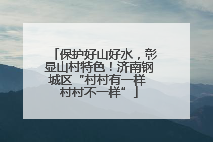 保护好山好水，彰显山村特色！济南钢城区“村村有一样 村村不一样”