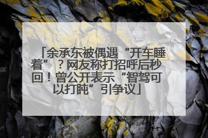 余承东被偶遇“开车睡着”？网友称打招呼后秒回！曾公开表示“智驾可以打盹”引争议
