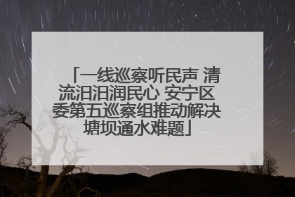 一线巡察听民声 清流汨汨润民心 安宁区委第五巡察组推动解决塘坝通水难题