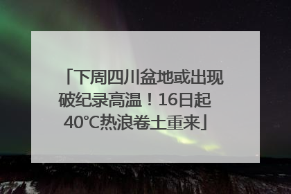 下周四川盆地或出现破纪录高温！16日起40℃热浪卷土重来
